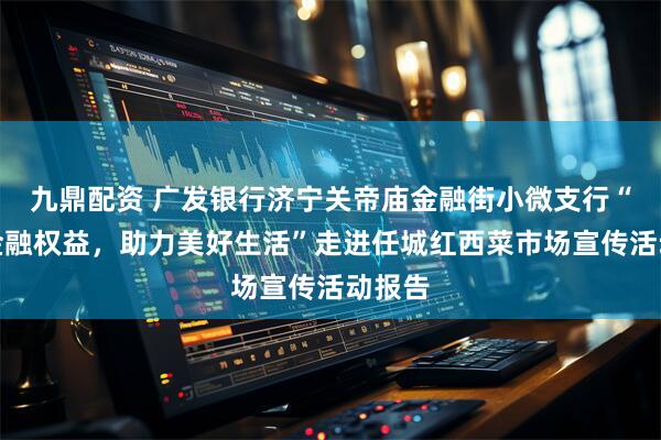 九鼎配资 广发银行济宁关帝庙金融街小微支行“保障金融权益，助力美好生活”走进任城红西菜市场宣传活动报告