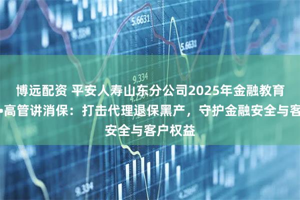 博远配资 平安人寿山东分公司2025年金融教育宣传周•高管讲消保：打击代理退保黑产，守护金融安全与客户权益