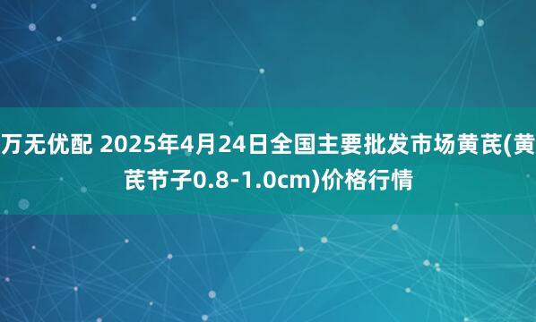 万无优配 2025年4月24日全国主要批发市场黄芪(黄芪节子0.8-1.0cm)价格行情