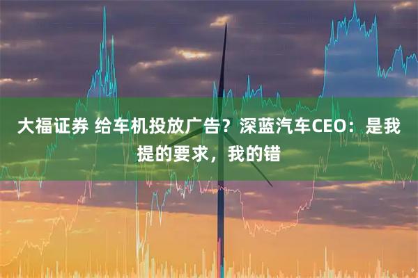 大福证券 给车机投放广告？深蓝汽车CEO：是我提的要求，我的错