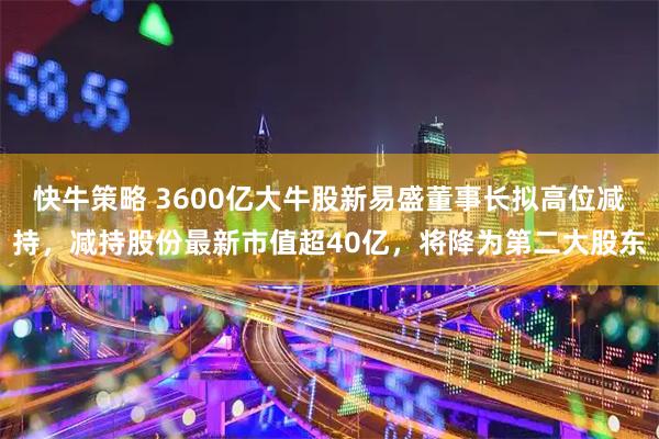快牛策略 3600亿大牛股新易盛董事长拟高位减持，减持股份最新市值超40亿，将降为第二大股东