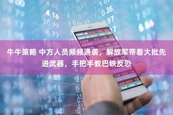 牛牛策略 中方人员频频遇袭,解放军带着大批先进武器,手把手教巴铁反恐