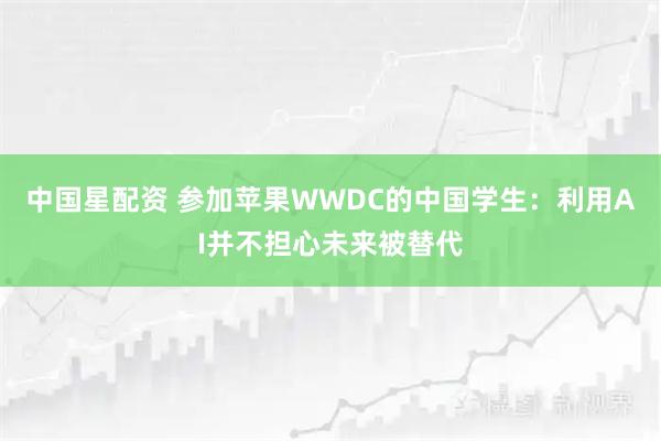 中国星配资 参加苹果WWDC的中国学生：利用AI并不担心未来被替代
