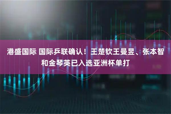 港盛国际 国际乒联确认！王楚钦王曼昱、张本智和金琴英已入选亚洲杯单打
