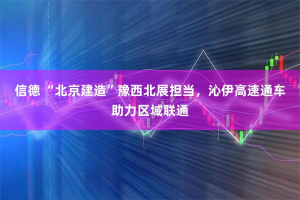信德 “北京建造”豫西北展担当,沁伊高速通车助力区域联通