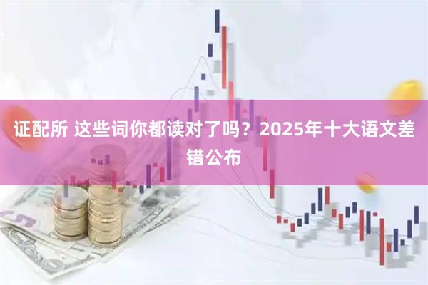 证配所 这些词你都读对了吗？2025年十大语文差错公布