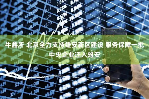 牛鑫所 北京全力支持雄安新区建设 服务保障一批中央企业迁入雄安