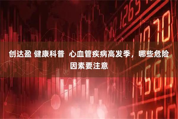 创达盈 健康科普  心血管疾病高发季，哪些危险因素要注意