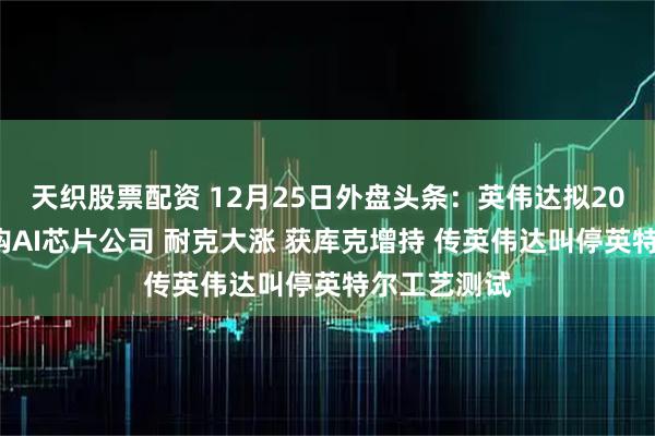 天织股票配资 12月25日外盘头条：英伟达拟200亿美元收购AI芯片公司 耐克大涨 获库克增持 传英伟达叫停英特尔工艺测试