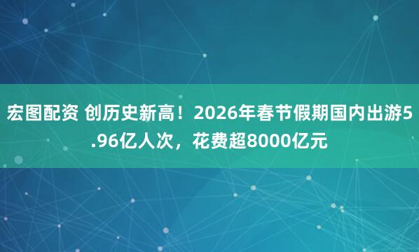 宏图配资 创历史新高！2026年春节假期国内出游5.96亿人次，花费超8000亿元